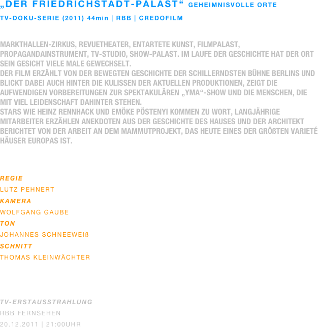 „Der friedrichstadt-palast“ geheimnisvolle orte
TV-doku-serie (2011) 44min | rbb | credofilm

Markthallen-Zirkus, Revuetheater, entartete Kunst, Filmpalast, Propagandainstrument, TV-Studio, Show-Palast. Im Laufe der Geschichte hat der Ort sein Gesicht viele Male gewechselt.
Der Film erzählt von der bewegten Geschichte der schillerndsten Bühne Berlins und blickt dabei auch hinter die Kulissen der aktuellen Produktionen, zeigt die aufwendigen Vorbereitungen zur spektakulären „Yma“-Show und die Menschen, die mit viel Leidenschaft dahinter stehen.
Stars wie Heinz Rennhack und Emöke Pöstenyi kommen zu Wort, langjährige Mitarbeiter erzählen Anekdoten aus der Geschichte des Hauses und der Architekt berichtet von der Arbeit an dem Mammutprojekt, das heute eines der größten Varieté Häuser Europas ist.
 

REGIE
Lutz Pehnert
KAMERA
Wolfgang gaube
ton
johannes schneeweiß
SCHNITT
Thomas Kleinwächter



TV-ERSTAUSSTRAHLUNG
RBB Fernsehen
20.12.2011 | 21:00Uhr