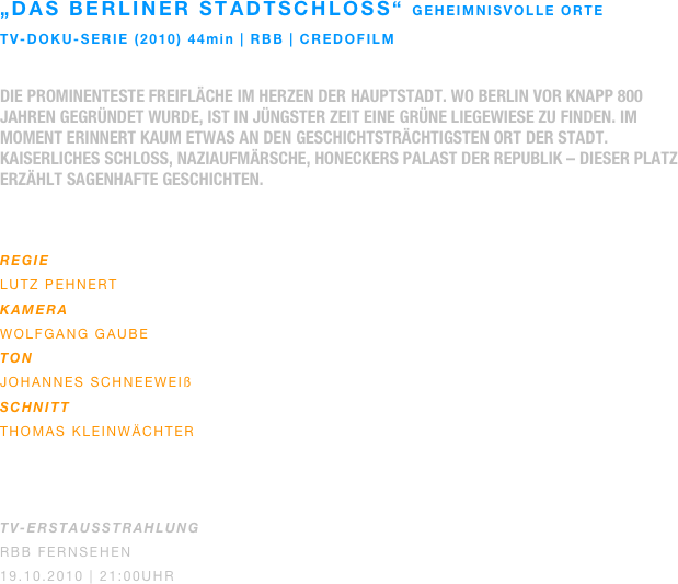 „Das berliner stadtschloss“ geheimnisvolle orte
TV-doku-serie (2010) 44min | rbb | credofilm

Die prominenteste Freifläche im Herzen der Hauptstadt. Wo Berlin vor knapp 800 Jahren gegründet wurde, ist in jüngster Zeit eine grüne Liegewiese zu finden. Im Moment erinnert kaum etwas an den geschichtsträchtigsten Ort der Stadt. Kaiserliches Schloss, Naziaufmärsche, Honeckers Palast der Republik – dieser Platz erzählt sagenhafte Geschichten.
 

REGIE
Lutz Pehnert
KAMERA
Wolfgang gaube
ton
johannes schneeweiß
SCHNITT
Thomas Kleinwächter



TV-ERSTAUSSTRAHLUNG
RBB Fernsehen
19.10.2010 | 21:00Uhr