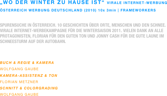 „wo der winter zu hause ist“ virale internet-werbung
österreich werbung deutschland (2010) 10x 3min | frameworkers

spurensuche in österreich. 10 geschichten über orte, menschen und den schnee.
virale internet-werbekampagne für die wintersaison 2011. vielen dank an alle protagonisten, florian für den guten ton und jonny cash für die gute laune im schneesturm auf der autobahn.
 

buch & regie & Kamera
wolfgang gaube
Kamera-assistenz & ton
florian metzner
SCHNITT & colorgrading
wolfgang gaube