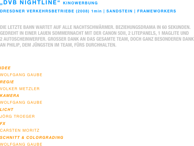 „DVB nightline“ kinowerbung
dresdner verkehrsbetriebe (2008) 1min | sandstein | frameworkers

die letzte bahn wartet auf alle nachtschwärmer. beziehungsdrama in 60 sekunden.
gedreht in einer lauen sommernacht mit der canon 5dii, 2 litepanels, 1 maglite und 
2 autoscheinwerfer. grosser dank an das gesamte team, doch ganz besonderen dank an philip, dem jüngsten im team, fürs durchhalten.
 

idee
wolfgang gaube
REGIE
volker metzler
KAMERA
Wolfgang gaube
Licht
jÖrg troeger
FX
carsten moritz
SCHNITT & colorgrading
wolfgang gaube