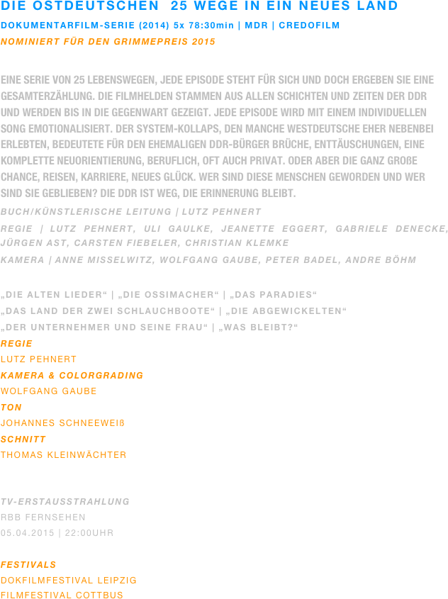 Die ostdeutschen  25 wege in ein neues land
DOKUmentarfilm-serie (2014) 5x 78:30min | MDR | credofilm
Nominiert für den grimmepreis 2015

Eine Serie von 25 Lebenswegen, jede Episode steht für sich und doch ergeben sie eine Gesamterzählung. Die Filmhelden stammen aus allen Schichten und Zeiten der DDR und werden bis in die Gegenwart gezeigt. Jede Episode wird mit einem individuellen Song emotionalisiert. Der System-Kollaps, den manche Westdeutsche eher nebenbei erlebten, bedeutete für den ehemaligen DDR-Bürger Brüche, Enttäuschungen, eine komplette Neuorientierung, beruflich, oft auch privat. Oder aber die ganz große Chance, Reisen, Karriere, neues Glück. Wer sind diese Menschen geworden und wer sind sie geblieben? Die DDR ist weg, die Erinnerung bleibt.   
Buch/künstlerische leitung | lutz pehnert
regie | Lutz pehnert, uli gaulke, jeanette eggert, gabriele denecke, jürgen ast, carsten fiebeler, christian klemke
kamera | anne misselwitz, wolfgang gaube, peter badel, andre böhm

„Die alten lieder“ | „Die Ossimacher“ | „das Paradies“
„Das land der zwei schlauchboote“ | „Die abgewickelten“ 
„der unternehmer und seine frau“ | „Was bleibt?“
REGIE
Lutz Pehnert
KAMERA & Colorgrading
Wolfgang gaube 
ton
johannes schneeweiß
SCHNITT
Thomas Kleinwächter


TV-ERSTAUSSTRAHLUNG
rbb Fernsehen
05.04.2015 | 22:00Uhr

Festivals
Dokfilmfestival leipzig
filmfestival cottbus