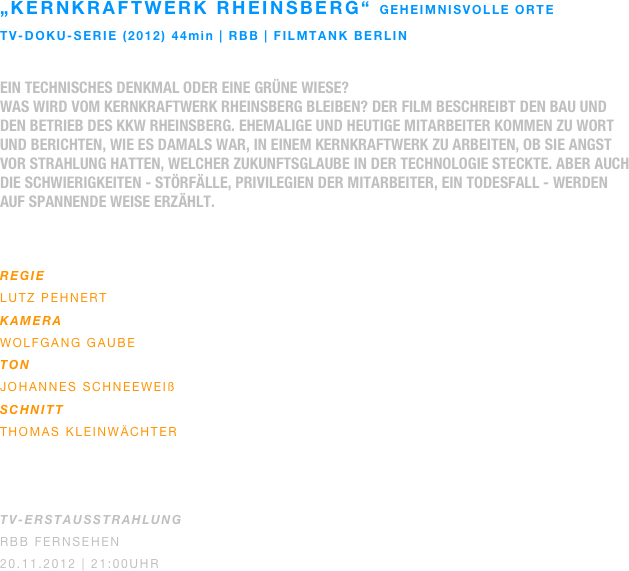 „kernkraftwerk rheinsberg“ geheimnisvolle orte
TV-doku-serie (2012) 44min | rbb | filmtank berlin

Ein technisches Denkmal oder eine grüne Wiese?
Was wird vom Kernkraftwerk Rheinsberg bleiben? Der Film beschreibt den Bau und den Betrieb des KKW Rheinsberg. Ehemalige und heutige Mitarbeiter kommen zu Wort und berichten, wie es damals war, in einem Kernkraftwerk zu arbeiten, ob sie Angst vor Strahlung hatten, welcher Zukunftsglaube in der Technologie steckte. Aber auch die Schwierigkeiten - Störfälle, Privilegien der Mitarbeiter, ein Todesfall - werden auf spannende Weise erzählt.
 

REGIE
Lutz Pehnert
KAMERA
Wolfgang gaube
ton
johannes schneeweiß
SCHNITT
Thomas Kleinwächter



TV-ERSTAUSSTRAHLUNG
RBB Fernsehen
20.11.2012 | 21:00Uhr